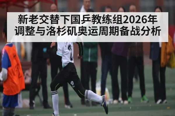 新老交替下国乒教练组2026年调整与洛杉矶奥运周期备战分析